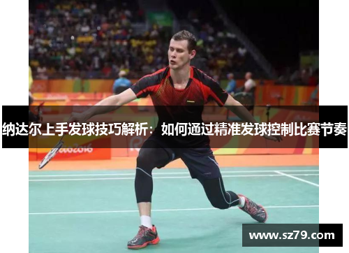 纳达尔上手发球技巧解析：如何通过精准发球控制比赛节奏